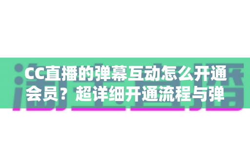 CC直播的弹幕互动怎么开通会员？超详细开通流程与弹幕特权全攻略