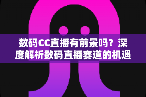 数码CC直播有前景吗？深度解析数码直播赛道的机遇、挑战与未来发展趋势