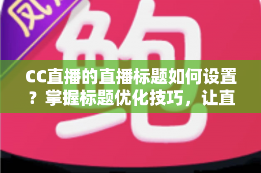 CC直播的直播标题如何设置？掌握标题优化技巧，让直播间人气翻倍