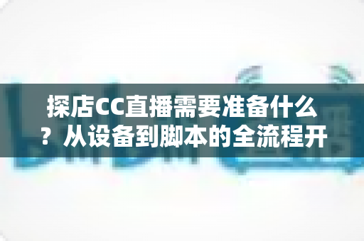 探店CC直播需要准备什么？从设备到脚本的全流程开播准备清单，助你打造高人气探店直播间