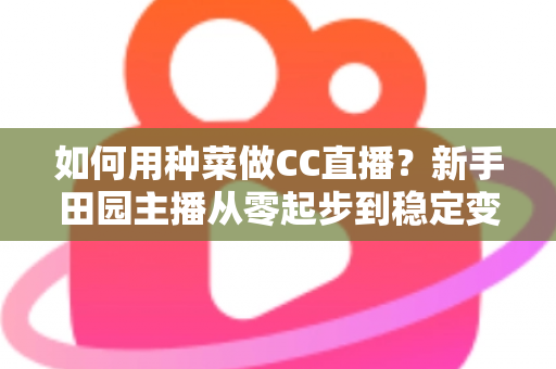如何用种菜做CC直播？新手田园主播从零起步到稳定变现的全攻略