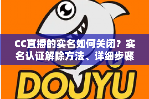 CC直播的实名如何关闭？实名认证解除方法、详细步骤与安全避坑指南全解析