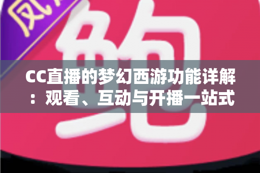 CC直播的梦幻西游功能详解：观看、互动与开播一站式指南