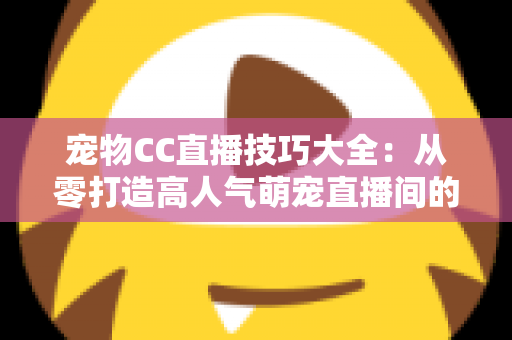 宠物CC直播技巧大全：从零打造高人气萌宠直播间的实战指南