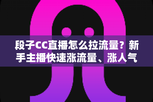 段子CC直播怎么拉流量?新手主播快速涨流量、涨人气的实战攻略全解析 段子CC直播怎么拉流量?新手主播快速涨流量、涨人气的实战攻略全解析