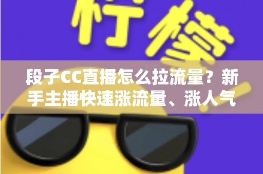 段子CC直播怎么拉流量？新手主播快速涨流量、涨人气的实战攻略全解析