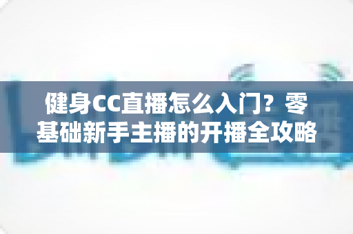 健身CC直播怎么入门?零基础新手主播的开播全攻略 健身CC直播怎么入门?零基础新手主播的开播全攻略