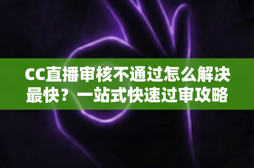 CC直播审核不通过怎么解决最快？一站式快速过审攻略与避坑指南