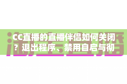 CC直播的直播伴侣如何关闭？退出程序、禁用自启与彻底卸载的完整指南