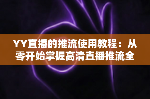 YY直播的推流使用教程:从零开始掌握高清直播推流全流程 YY直播的推流使用教程:从零开始掌握高清直播推流全流程