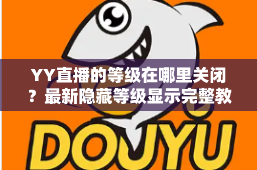 YY直播的等级在哪里关闭?最新隐藏等级显示完整教程与实用指南 YY直播的等级在哪里关闭?最新隐藏等级显示完整教程与实用指南