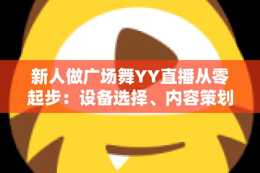新人做广场舞YY直播从零起步：设备选择、内容策划与涨粉变现全攻略