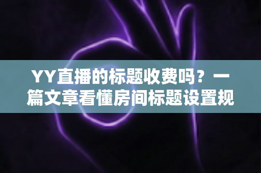 YY直播的标题收费吗？一篇文章看懂房间标题设置规则、免费方法与费用真相