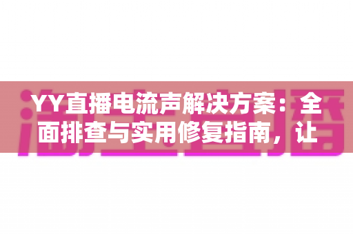 YY直播电流声解决方案：全面排查与实用修复指南，让直播音质瞬间清晰干净
