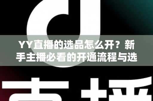 YY直播的选品怎么开？新手主播必看的开通流程与选品实战指南