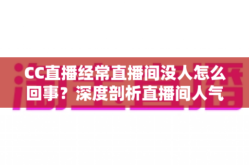 CC直播经常直播间没人怎么回事？深度剖析直播间人气低迷的根源与高效破局策略