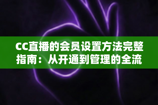 CC直播的会员设置方法完整指南：从开通到管理的全流程实操教程