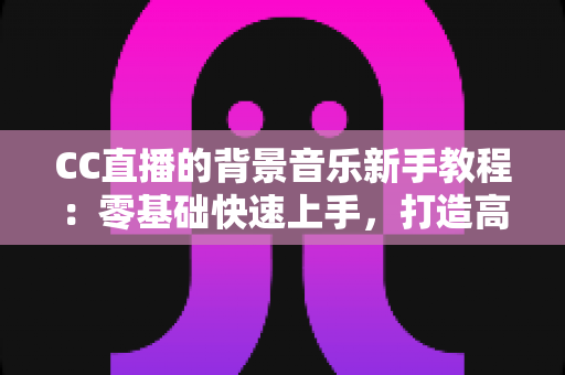 CC直播的背景音乐新手教程:零基础快速上手,打造高人气直播间的配乐全攻略 CC直播的背景音乐新手教程:零基础快速上手,打造高人气直播间的配乐全攻略
