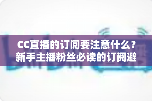 CC直播的订阅要注意什么?新手主播粉丝必读的订阅避坑指南 CC直播的订阅要注意什么?新手主播粉丝必读的订阅避坑指南