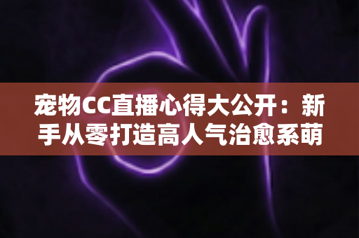 宠物CC直播心得大公开：新手从零打造高人气治愈系萌宠直播间的实战指南