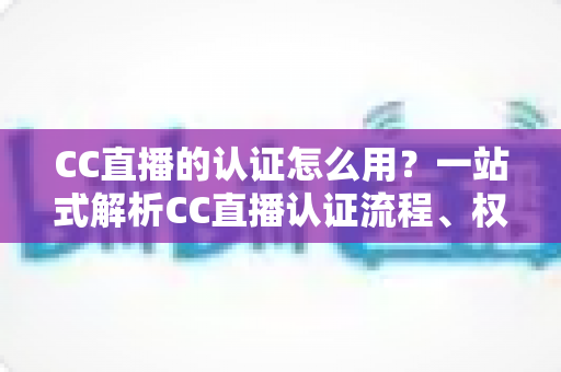 CC直播的认证怎么用？一站式解析CC直播认证流程、权益与实操技巧