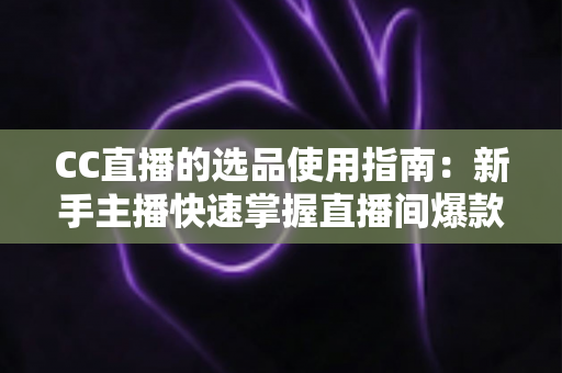 CC直播的选品使用指南：新手主播快速掌握直播间爆款选品的实战方法与核心技巧