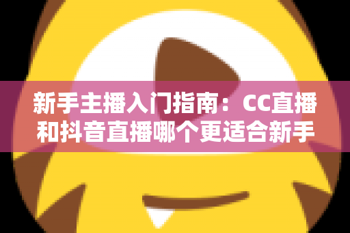 新手主播入门指南:CC直播和抖音直播哪个更适合新手?全面对比与实用建议 新手主播入门指南:CC直播和抖音直播哪个更适合新手?全面对比与实用建议