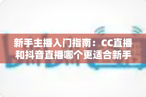 新手主播入门指南：CC直播和抖音直播哪个更适合新手？全面对比与实用建议