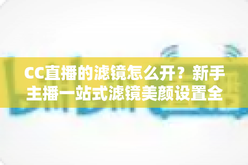 CC直播的滤镜怎么开？新手主播一站式滤镜美颜设置全攻略