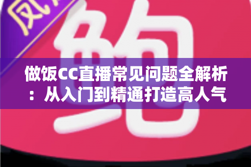 做饭CC直播常见问题全解析：从入门到精通打造高人气美食直播间的实用指南