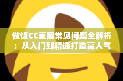 做饭CC直播常见问题全解析：从入门到精通打造高人气美食直播间的实用指南