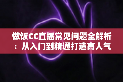 做饭CC直播常见问题全解析：从入门到精通打造高人气美食直播间的实用指南
