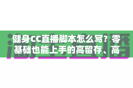 健身CC直播脚本怎么写？零基础也能上手的高留存、高转化健身直播脚本撰写全指南
