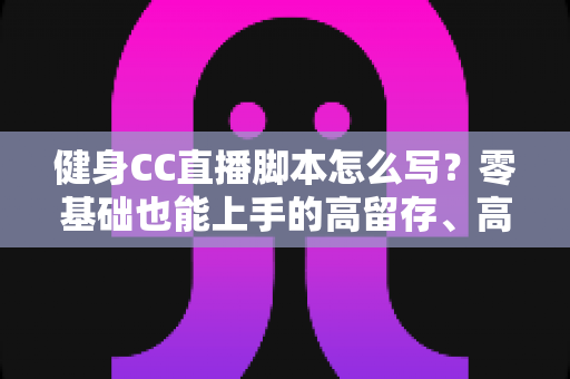 健身CC直播脚本怎么写？零基础也能上手的高留存、高转化健身直播脚本撰写全指南