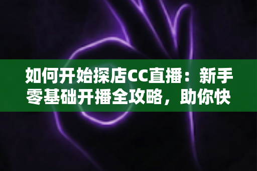 如何开始探店CC直播：新手零基础开播全攻略，助你快速涨粉变现