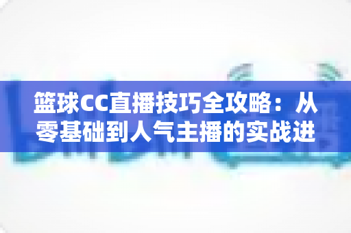 篮球CC直播技巧全攻略：从零基础到人气主播的实战进阶指南