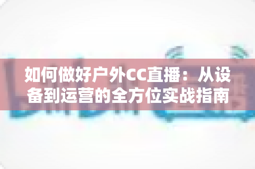 如何做好户外CC直播:从设备到运营的全方位实战指南 如何做好户外CC直播:从设备到运营的全方位实战指南