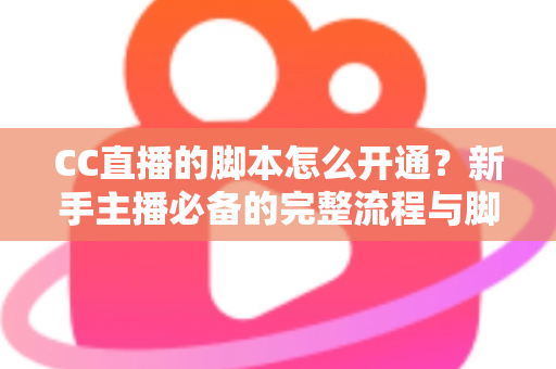 CC直播的脚本怎么开通？新手主播必备的完整流程与脚本撰写实战指南