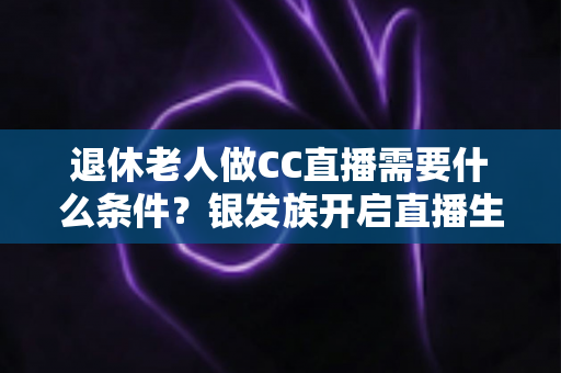 退休老人做CC直播需要什么条件？银发族开启直播生涯的完整入门指南