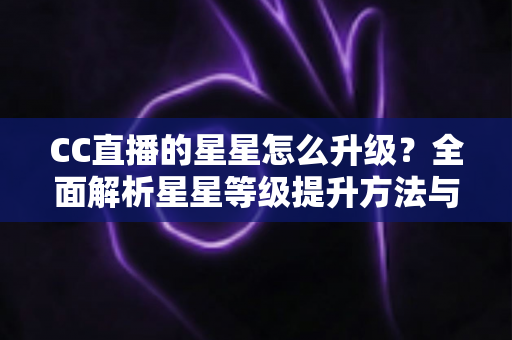CC直播的星星怎么升级？全面解析星星等级提升方法与快速升级实战技巧