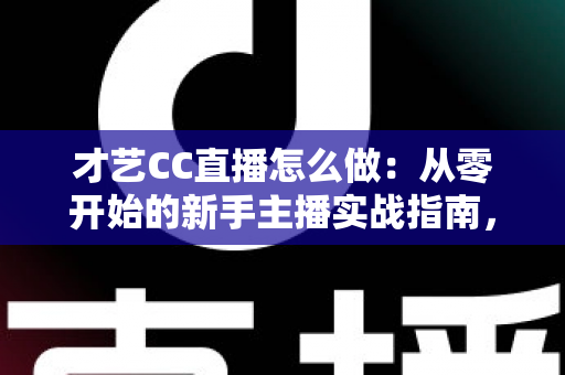 才艺CC直播怎么做：从零开始的新手主播实战指南，助你快速涨粉变现