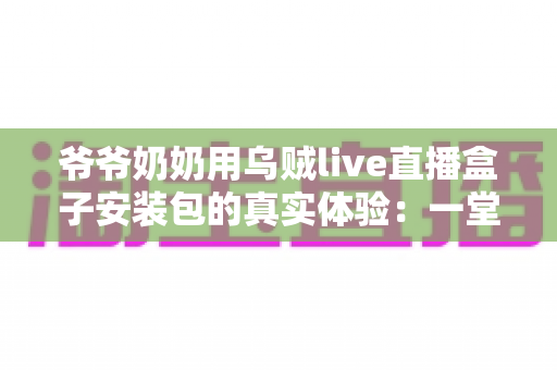 爷爷奶奶用乌贼live直播盒子安装包的真实体验：一堂让全家受益的“适老化数字课”
