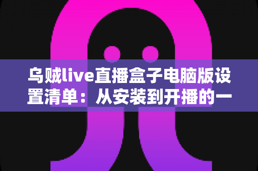 乌贼live直播盒子电脑版设置清单：从安装到开播的一站式配置指南