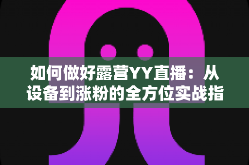 如何做好露营YY直播:从设备到涨粉的全方位实战指南 如何做好露营YY直播:从设备到涨粉的全方位实战指南
