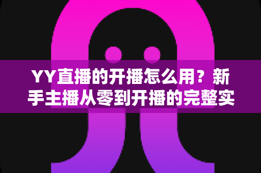 YY直播的开播怎么用?新手主播从零到开播的完整实操指南 YY直播的开播怎么用?新手主播从零到开播的完整实操指南