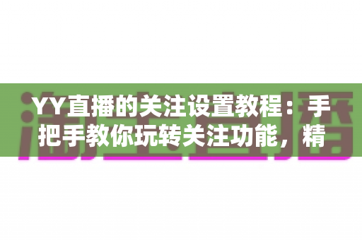 YY直播的关注设置教程：手把手教你玩转关注功能，精彩直播一个不落