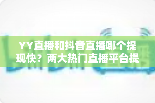 YY直播和抖音直播哪个提现快？两大热门直播平台提现速度、门槛与手续费全维度深度对比