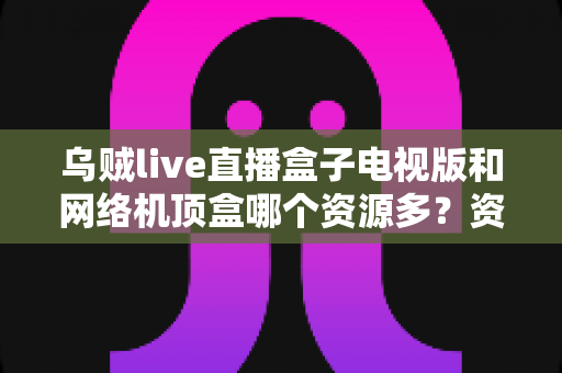 乌贼live直播盒子电视版和网络机顶盒哪个资源多？资源、画质、体验全方位深度对比，帮你选出最适合家庭观影的方案