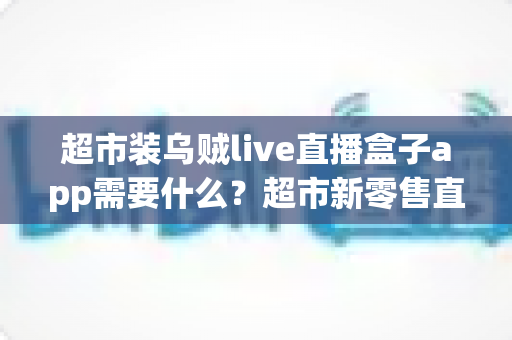 超市装乌贼live直播盒子app需要什么？超市新零售直播带货必备条件与实操全指南