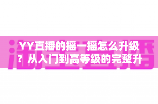 YY直播的摇一摇怎么升级？从入门到高等级的完整升级攻略与实用技巧全解析